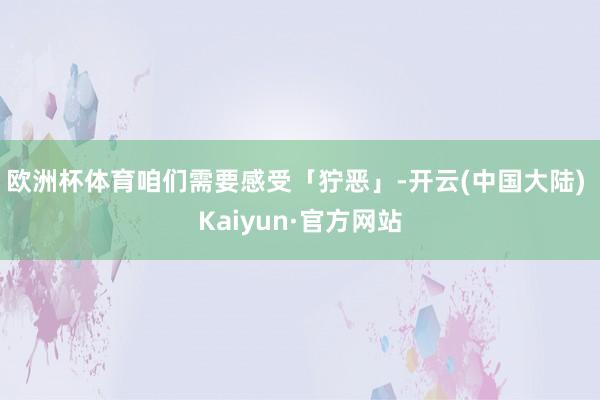 欧洲杯体育咱们需要感受「狞恶」-开云(中国大陆) Kaiyun·官方网站