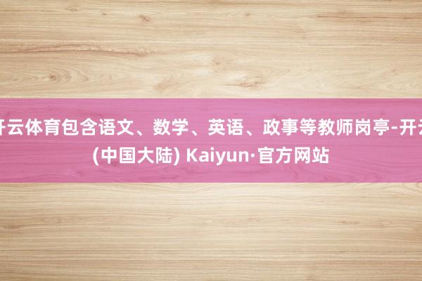 开云体育包含语文、数学、英语、政事等教师岗亭-开云(中国大陆) Kaiyun·官方网站
