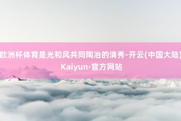 欧洲杯体育是光和风共同陶冶的清秀-开云(中国大陆) Kaiyun·官方网站
