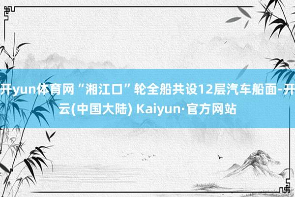 开yun体育网“湘江口”轮全船共设12层汽车船面-开云(中国大陆) Kaiyun·官方网站