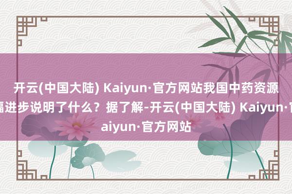 开云(中国大陆) Kaiyun·官方网站我国中药资源种类大幅进步说明了什么？据了解-开云(中国大陆) Kaiyun·官方网站