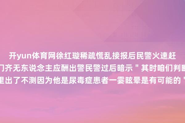 开yun体育网徐红璇稀疏慌乱接报后民警火速赶到张先生家中可如何叩门齐无东说念主应酬出警民警过后暗示＂其时咱们判断张先生很可能是在家里出了不测因为他是尿毒症患者一霎眩晕是有可能的＂民警速即找来锁匠翻开房门只见张先生半身躺在床上一稔只穿了一半况兼发出高大的呼噜声着手民警认为张先生是睡着了转到另一侧走近一看发现张先生还是口吐白沫扫数东说念主处于休克景况于是飞速拨打 120 急救急救东说念主员很快到达现场