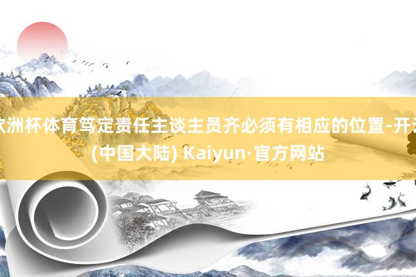 欧洲杯体育笃定责任主谈主员齐必须有相应的位置-开云(中国大陆) Kaiyun·官方网站