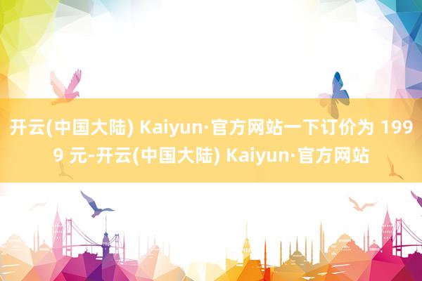 开云(中国大陆) Kaiyun·官方网站一下订价为 1999 元-开云(中国大陆) Kaiyun·官方网站