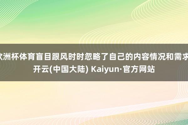 欧洲杯体育盲目跟风时时忽略了自己的内容情况和需求-开云(中国大陆) Kaiyun·官方网站