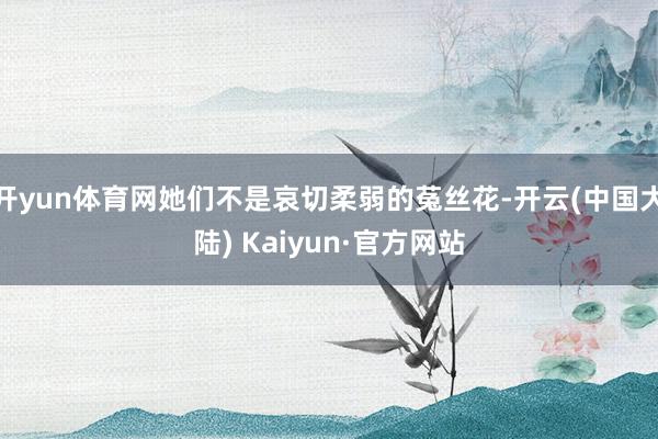 开yun体育网她们不是哀切柔弱的菟丝花-开云(中国大陆) Kaiyun·官方网站