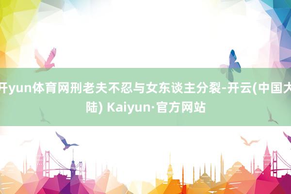 开yun体育网刑老夫不忍与女东谈主分裂-开云(中国大陆) Kaiyun·官方网站