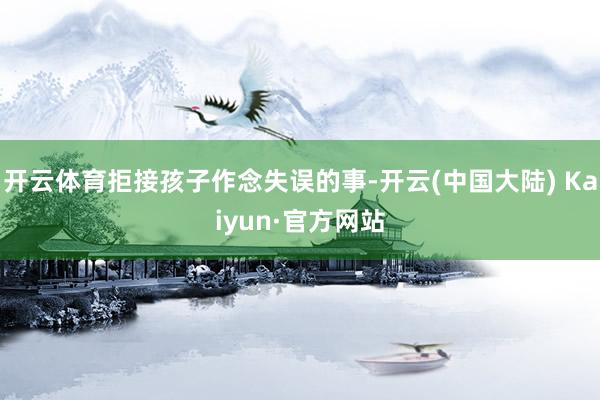 开云体育拒接孩子作念失误的事-开云(中国大陆) Kaiyun·官方网站