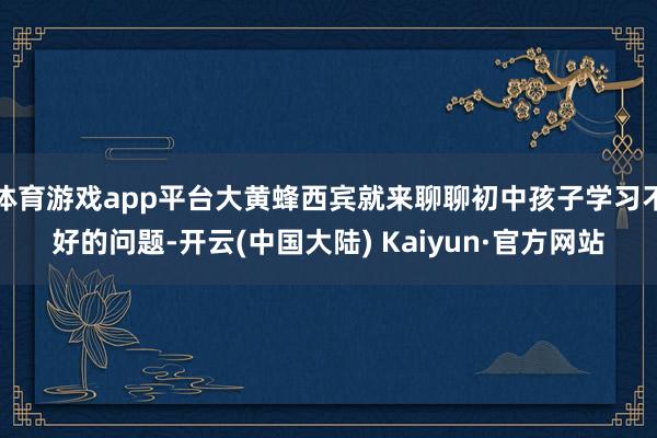 体育游戏app平台大黄蜂西宾就来聊聊初中孩子学习不好的问题-开云(中国大陆) Kaiyun·官方网站