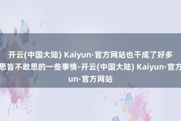 开云(中国大陆) Kaiyun·官方网站也干成了好多之前思皆不敢思的一些事情-开云(中国大陆) Kaiyun·官方网站