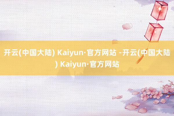 开云(中国大陆) Kaiyun·官方网站 -开云(中国大陆) Kaiyun·官方网站