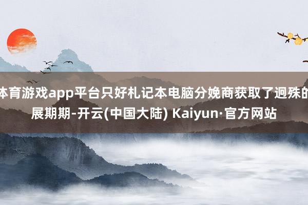 体育游戏app平台只好札记本电脑分娩商获取了迥殊的展期期-开云(中国大陆) Kaiyun·官方网站