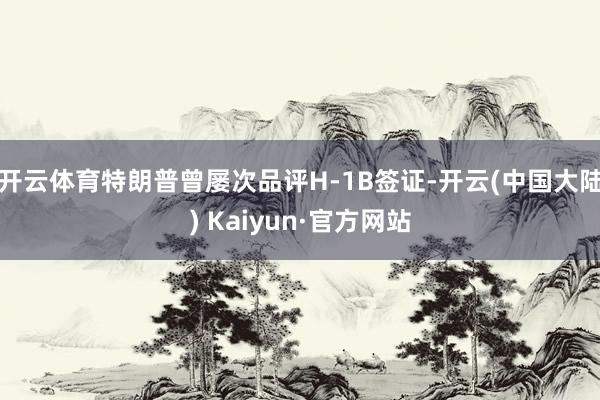 开云体育特朗普曾屡次品评H-1B签证-开云(中国大陆) Kaiyun·官方网站