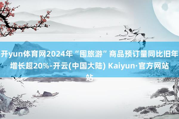开yun体育网2024年“囤旅游”商品预订量同比旧年增长超20%-开云(中国大陆) Kaiyun·官方网站