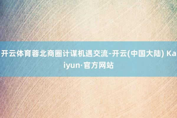 开云体育蓉北商圈计谋机遇交流-开云(中国大陆) Kaiyun·官方网站