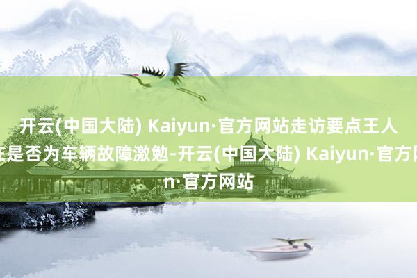 开云(中国大陆) Kaiyun·官方网站走访要点王人集在是否为车辆故障激勉-开云(中国大陆) Kaiyun·官方网站