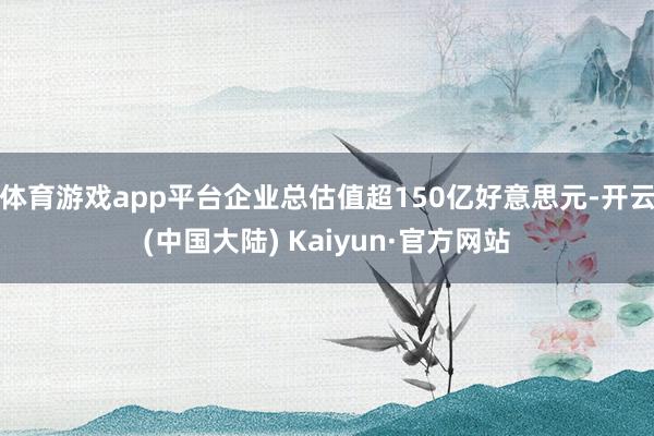 体育游戏app平台企业总估值超150亿好意思元-开云(中国大陆) Kaiyun·官方网站