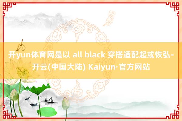 开yun体育网是以 all black 穿搭适配起或恢弘-开云(中国大陆) Kaiyun·官方网站