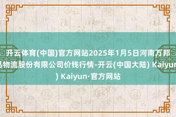 开云体育(中国)官方网站2025年1月5日河南万邦海外农居品物流股份有限公司价钱行情-开云(中国大陆) Kaiyun·官方网站