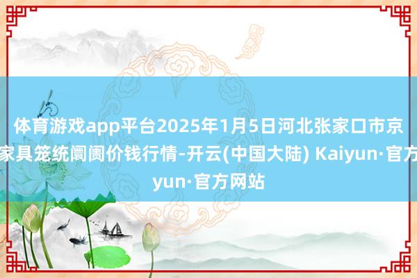 体育游戏app平台2025年1月5日河北张家口市京北农家具笼统阛阓价钱行情-开云(中国大陆) Kaiyun·官方网站
