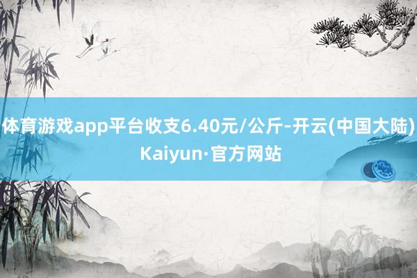 体育游戏app平台收支6.40元/公斤-开云(中国大陆) Kaiyun·官方网站