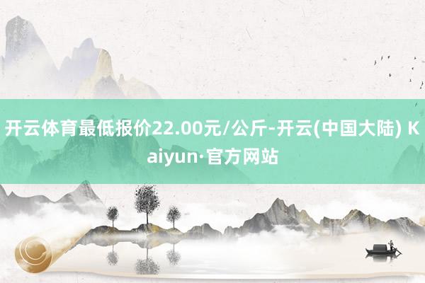 开云体育最低报价22.00元/公斤-开云(中国大陆) Kaiyun·官方网站