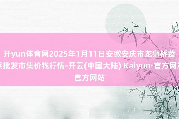 开yun体育网2025年1月11日安徽安庆市龙狮桥蔬菜批发市集价钱行情-开云(中国大陆) Kaiyun·官方网站