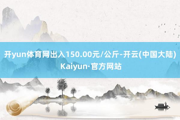 开yun体育网出入150.00元/公斤-开云(中国大陆) Kaiyun·官方网站