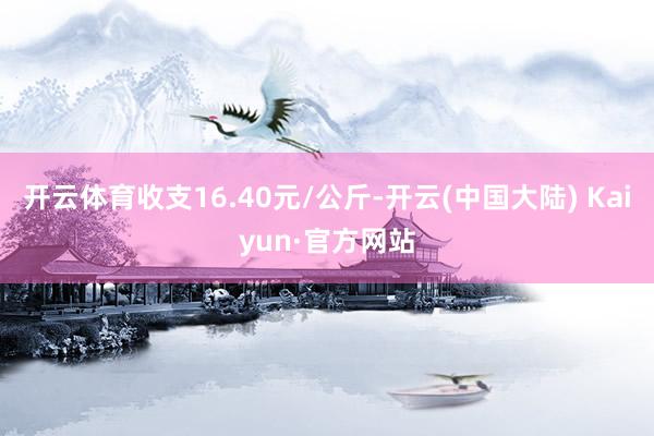 开云体育收支16.40元/公斤-开云(中国大陆) Kaiyun·官方网站