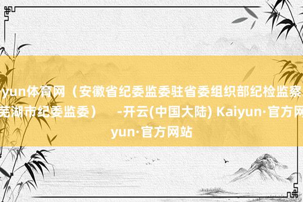 开yun体育网（安徽省纪委监委驻省委组织部纪检监察组、芜湖市纪委监委）    -开云(中国大陆) Kaiyun·官方网站
