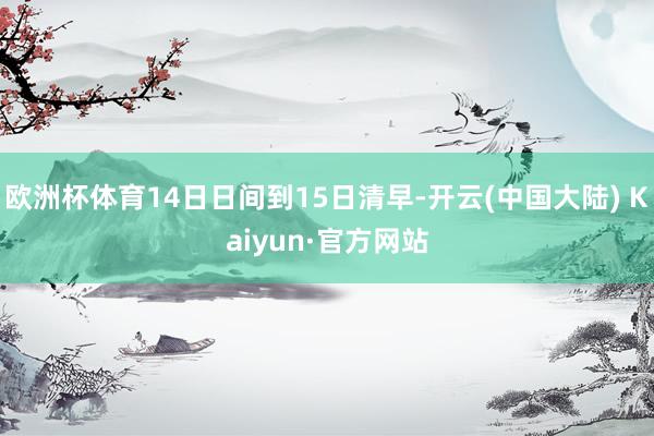 欧洲杯体育14日日间到15日清早-开云(中国大陆) Kaiyun·官方网站